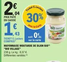 2€ 04  prix paye en caisse  1€  43  ticket e.leclerc compris  mayonnaise moutarde de dijon bio "bio village"  238 g. le kg: 8,57 €. différentes variétés,  e.leclere  30%  avec la carte  ticket  soit 0