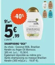 9,99  -40%  ,99  coconul milk  shampoo  l'unité  shampooing "ogx"  au choix: coconut milk, brazilian keratin ou argan oil morocco. 385 ml. le l: 15,56 €.  également diponible au même prix: après shamp