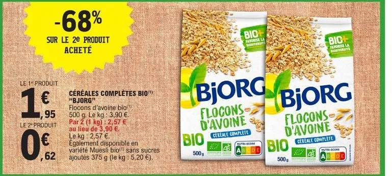 -68%  sur le 2e produit acheté  le 1 produit  1€  1,95  le 2 produit  ,62  céréales complètes bio "bjorg"  flocons d'avoine bio 500 g. le kg: 3,90 €. par 2 (1 kg): 2,57 € au lieu de 3,90 €. le kg 2,57