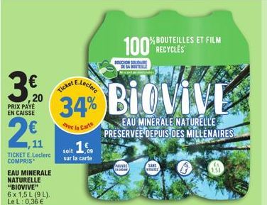 3/20  PRIX PAYE EN CAISSE  2€  11  TICKET E.Leclerc COMPRIS  EAU MINERALE NATURELLE "BIOVIVE"  6 x 1,5 L (9 L). Le L: 0,36 €  Ticket E.Lecler 34%  de la Carte soit 16,  sur la carte  100% ROUTEILLES E