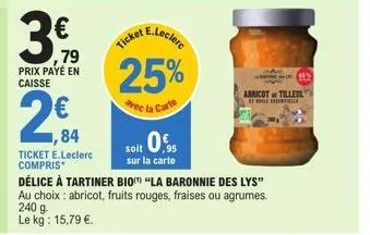 €  ,79  prix payé en caisse  2€  ,84  ticket e.leclerc compris*  e.leclerc  ticket  25%  avec la carte  soit 0%  sur la carte  délice à tartiner bio "la baronnie des lys" au choix: abricot, fruits rou