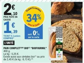 2€ 10  prix payé en caisse  ,39  ticket e.leclerc compris*  l'unité  pain complet bio "biofournil" 400 g.  le kg : 5,25 €.  existe aussi aux céréales bio(¹) au prix de 2,45 € (le kg: 6,13 €).  e.lecle