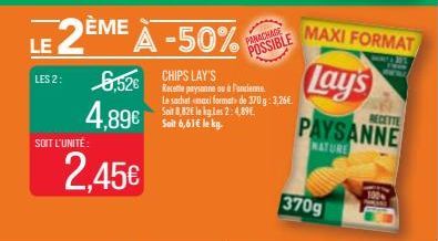 SOIT L'UNITÉ:  LE 2ÈME À -50%  LES 2: 6,526 paysanne ou à l'ancienne.  CHIPS LAY'S  4,89€ 2,45€  Le sachet maxi format de 370g: 3,26€. Soit 8,82€ le ky.Les 2:4,89€. Soit 6,61€ le kg.  PANACHAGE  POSSI