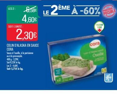 LES 2:  SOIT L'UNITÉ  6,58€ 4,60€  2,30€  COLIN D'ALASKA EN SAUCE CORA  400 g: 3,29€  Soit 8,23€ le kg  Sauce à l'oseille, à la parisienne ou à la provençale  Les 2:4,60€. Seit 5,75€ le kg.  LE 2ÈME À