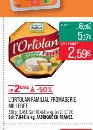 L'Ortolan  LESZ: 6,90€ 5.17€  SOIT L'UNITÉ  2,59€  2ÈME À -50%  L'ORTOLAN FAMILIAL FROMAGERIE MILLERET  330 g: 3,45€. Soit 10,46€ le kg. las 2: 5,17€ Soit 7,84€ le kg. FABRIQUÉ EN FRANCE. 