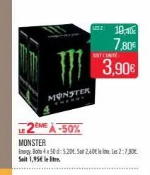 monster  2ème à -50%  les 2: 10,40  7,80€  monster  energy boite 4x50 d: 5,20€. soit 2,60€ le litre. les 2:7,80€. soit 1,95€ le litre.  soit l'unité  3,90€ 