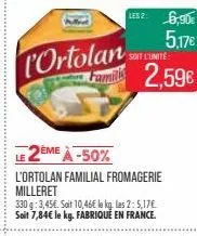 l'ortolan  lesz: 6,90€ 5.17€  soit l'unité  2,59€  2ème à -50%  l'ortolan familial fromagerie milleret  330 g: 3,45€. soit 10,46€ le kg. las 2: 5,17€ soit 7,84€ le kg. fabriqué en france. 