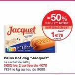 Jacquet  HOT DOG  Pains hot dog "Jacquet" Lecht de 240g  3E52 les 2 au lieu de 4€70  7€34 le kg au lieu de 9€80  -50%  SUR LE ARTICLE IMMEDIATEMENT  1€76 