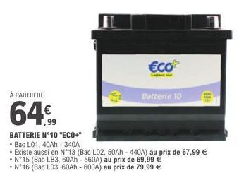 À PARTIR DE  64  -  M  T  €co  S  Batterie 10  BATTERIE N°10 "ECO+"  Bac L01, 40Ah - 340A  • Existe aussi en N°13 (Bac L02, 50Ah - 440A) au prix de 67,99 € N°15 (Bac LB3, 60Ah - 560A) au prix de 69,99