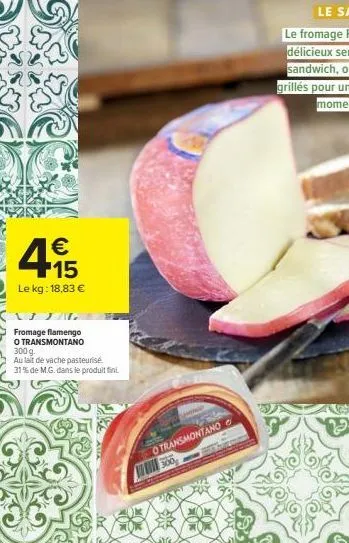 445  €  le kg: 18,83 €  fromage flamengo  o transmontano  300 g.  au lait de vache pasteurise 31% de m.g. dans le produit fini.  otransmontano 