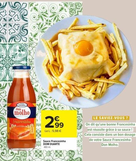 Duarte dom  molho Francesinha  €  2⁹9  99  Le L: 5,98 €  Sauce Francesinha DOM DUARTE  480 ml  LE SAVIEZ-VOUS ?  On dit qu'une bonne Francesinha est réussite grâce à sa sauce! Cela consiste dans un bo