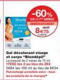 -60%  My SUR LE ARTICLE  EDIATEMENT  8€75  EUNITE  HO  Gel décolorant visage et corps "Blondépil" La paquet de 2 tubes de 75 ml 17€50 les 2 au lieu de 25€ SE84 les 100 ml au lieu de 8E34 Panachage pos