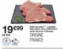 19 €99  le kg  côte de veau*** à griller veau élevé sans antibiotique après 85 jours d'élevage  origine france 