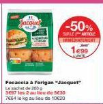 Jacquel  Focaccia à Forigan "Jacquet"  Le sachet de 200g 3697 les 2 au lieu de 5€30 7664 le kg au seu de 10€20  -50%  SUR LE ARTICLE IMMEDIATEMENT  1€99  EUNITE 