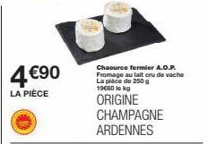 4 €90  LA PIÈCE  Chaource fermier A.O.P. Fromage au lait cru de vache La pièce de 250 g 19€00 lekg  ORIGINE CHAMPAGNE ARDENNES 