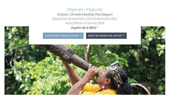 Papeete Papeete  15 jours/14 nuits à bord du Paul Gauguin Départs les 18 novembre, 16 et 30 décembre 2023, et les 3 février et 16 mars 2024 À partir de 6 280 €  SUPPLEMENT SINGLE OFFERT 800 € DE CRÉDI