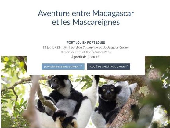 Aventure entre Madagascar et les Mascareignes  PORT LOUIS PORT LOUIS  14 jours/13 nuits à bord du Champlain ou du Jacques-Cartier Départs les 3, 7 et 16 décembre 2023 À partir de 6 330 €  SUPPLEMENT S