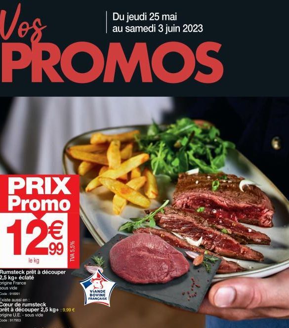 Du jeudi 25 mai au samedi 3 juin 2023  Vos PROMOS  PRIX Promo  12€€  le kg  Rumsteck prêt à découper 2,5 kg+ éclaté origine France sous vide  Code: 916091  Existe aussi en  Cœur de rumsteck  TVA 5,5% 