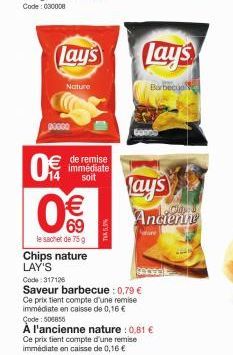 Lay's  Nature  posso  0€  de remise immédiate soit  € 69  le sachet de 75 g  Chips nature LAY'S  NEVAL  Lay's  Barbecu  Lay's  Code: 317126  Saveur barbecue : 0,79 € Ce prix tient compte d'une remise 