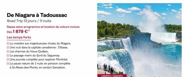 De Niagara à Tadoussac  Road Trip 13 jours / 11 nuits  Repas selon programme et location de voiture incluse Dès 1879 €  Les temps forts  La croisière aux majestueuses chutes du Niagara.  Une nuit dans