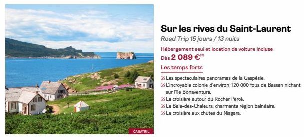 CANATRIL  Sur les rives du Saint-Laurent  Road Trip 15 jours/13 nuits  Hébergement seul et location de voiture incluse  Dès 2 089 €  Les temps forts  Les spectaculaires panoramas de la Gaspésie.  L'in