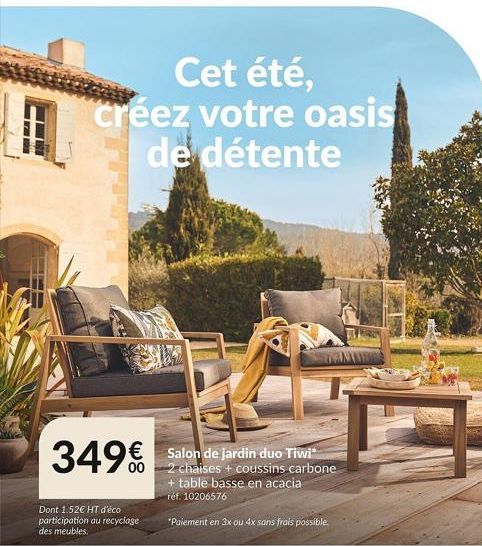 HOME  Cet été, créez votre oasis de détente  349€  Dont 1.52€ HT d'éco participation au recyclage des meubles.  Salon de jardin duo Tiwi -2 chaises + coussins carbone + table basse en acacia ref. 1020