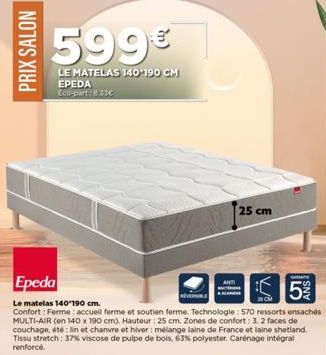 PRIX SALON  599€  LE MATELAS 140-190 CM  EPEDA Eco-part: 8.33€  25 cm  SAMANTS  5%  Epeda  26CM  Le matelas 140-190 cm.  Confort: Ferme: accueill ferme et soutien ferme. Technologie: 570 ressorts ensa