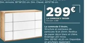 299€  la commode 3 tiroirs eco-part 1.00€  la commode 3 tiroirs. structure en panneaux de particules 18 et 25mm. revêtus de papier décor blanc et chene. eclairage led inclus  dim. 120 82 42.20 cm. dis