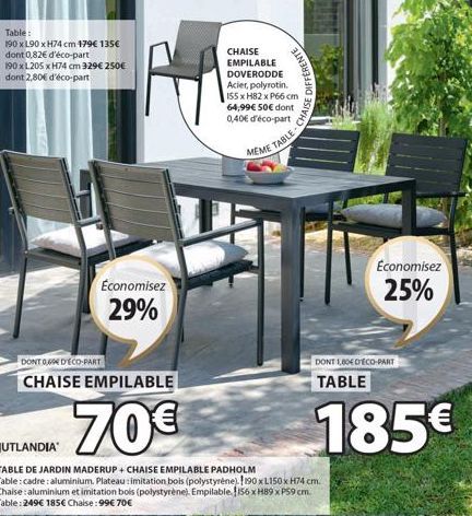 Table:  190 x 190 x H74 cm 179€ 135€ dont 0,82€ d'éco-part  190 x L205 x H74 cm 329€ 250€ dont 2,80€ d'éco-part  Economisez  29%  DONT O D'ECO-PART  CHAISE EMPILABLE  70€  CHAISE EMPILABLE DOVERODDE A