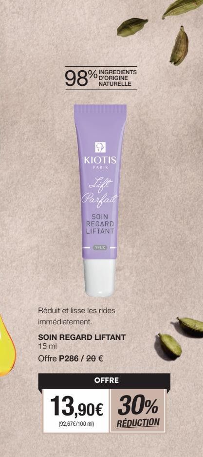 INGREDIENTS  D'ORIGINE NATURELLE  98%  9 KIOTIS  PARIS  Lift Parfait  SOIN REGARD LIFTANT  YEUX  Réduit et lisse les rides  immédiatement.  SOIN REGARD LIFTANT 15 ml  Offre P286/ 20 €  OFFRE  13,90€ 3