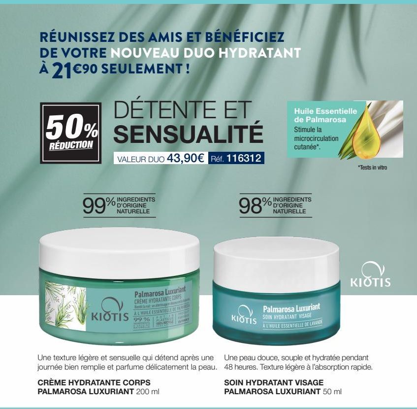 RÉUNISSEZ DES AMIS ET BÉNÉFICIEZ  DE VOTRE NOUVEAU DUO HYDRATANT  À 21€⁹0 SEULEMENT!  DÉTENTE ET 50% SENSUALITÉ  RÉDUCTION  VALEUR DUO 43,90€ Réf. 116312  % INGREDIENTS  NATURELLE  99%  KIOTIS  Palmar