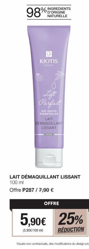 98%  %  D'ORIGINE NATURELLE  9 KIOTIS  PARIS  Parfait  AUX HUILES ESSENTIELLES  LAIT DEMAQUILLANT LISSANT  VISAGE  LAIT DÉMAQUILLANT LISSANT 100 ml  Offre P287 / 7,90 €  OFFRE  5,90€ 25%  (5,90€/100 m