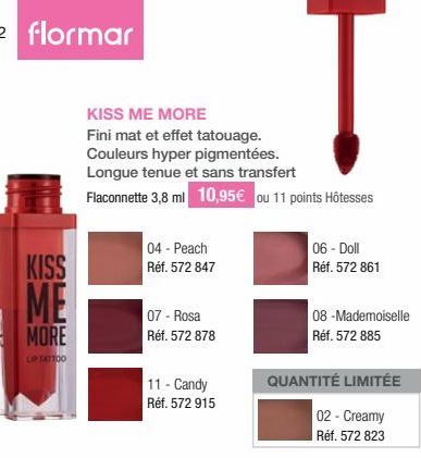 42 flormar  KISS  ME  MORE  LIP TATTOO  KISS ME MORE  Fini mat et effet tatouage. Couleurs hyper pigmentées. Longue tenue et sans transfert Flaconnette 3,8 ml 10,95€ ou 11 points Hôtesses  04 - Peach 