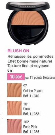 BLUSH ON  Réhausse les pommettes Effet bonne mine naturel Texture fine et soyeuse 6g  10,90 € ou 11 points Hôtesses  97  Golden Peach Réf. 11 310  101 Coral  Réf. 11 358  102  Rose Pink  Réf. 11 365 