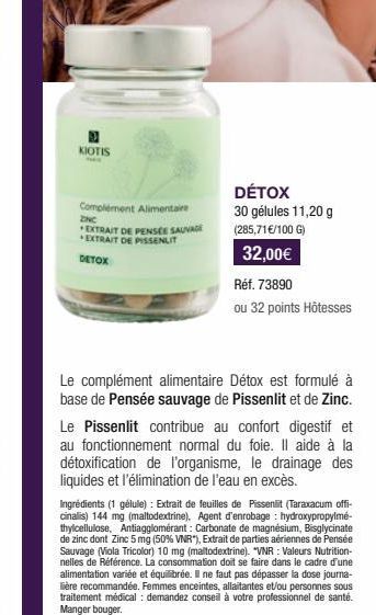 KIOTIS  Complément Alimentaire  ZNC EXTRAIT DE PENSEE SAUVAGE EXTRAIT DE PISSENLIT  DETOX  DÉTOX  30 gélules 11,20 g  (285,71 €/100 G)  32,00€  Réf. 73890  ou 32 points Hôtesses  Le complément aliment