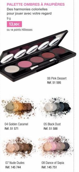 PALETTE OMBRES À PAUPIÈRES  Des harmonies colorielles pour jouer avec votre regard  9g  13,90€  ou 14 points Hôtesses  04 Golden Caramel Réf. 51 571  07 Nude Dudes Réf. 145 744  06 Pink Dessert Réf. 5