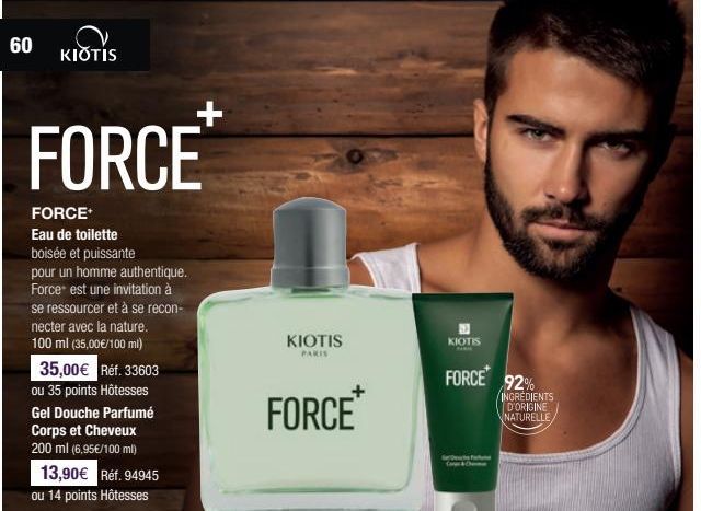 60  KIOTIS  FORCE  FORCE  Eau de toilette boisée et puissante  pour un homme authentique. Force est une invitation à se ressourcer et à se recon- necter avec la nature. 100 ml (35,00€/100 ml)  35,00€ 