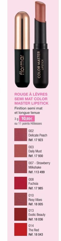 flormar  COLOR MASTER  LIPSTICK  ROUGE À LÈVRES SEMI MAT COLOR MASTER LIPSTICK Finition semi mat  et longue tenue  3 g 10,95€  ou 11 points Hôtesses  002  Delicate Peach Réf. 17 923  003  Daily Must R