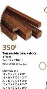 350F  Tasseau Merbeau rabote  4 faces  14 x 14 x 210 cm Ref.: 5033520402202  Diponible en:  14 x 30 x 210 à 790"  25 x 25 x 210 à 1 050  20 x 40 x 210 à 1 090  20 x 60 x 210 à 2 190 40 x 40 x 210 à 2 