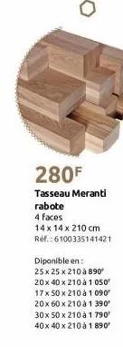 280f  tasseau meranti rabote  4 faces  14 x 14 x 210 cm réf.: 6100335141421  diponible en:  25 x 25 x 210 à 890 20x 40 x 210 à 1 050 17x 50 x 210 à 1 090 20x 60 x 210 à 1 390⁰ 30x 50 x 210 à 1 790' 40