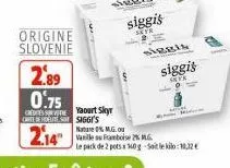 origine slovenie  2.89 0.75  yaourt skyr carte de routes siggi's  2.14  siggis  entr  siggis  siggis  sete  nature 0% m.g.ou  vanille ou framboise 2% mg.  le pack de 2 pots x 160g sol kilo:11,12€ 