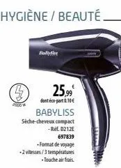 hygiène / beauté.  po  25,99  dont éco-part 0.10€  babyliss sèche-cheveux compact -ref. 0212e  697839  -format de voyage  -2 vitesses/3 températures  - touche air frais.  