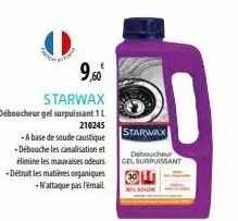 9,50⁰  starwax  déboucheur gel surpuissant 1 l  210245  -a base de soude caustique -débouche les canalisation et élimine les mauvaises odeurs -détruit les matières organiques n'attaque pas l'email  st