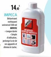 14,40€  IMPECA  Détartrant nettoyant  universel 500 ml  809392  -Longue durée  -Simple d'utilisation, prolonge la vie de vos appareils et élimine le tartre.  IMPECA  METARTRANT  TANT UNIVERSEL 