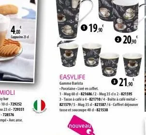 4,00€  cappucino 23 d  easylife gamme barista -porcelaine - livré en coffret.  €21,90€  1-mug 60 d-821686/2-mug 35 dx 2-821595 3-tasse à café x4-821710/4-boite à café métal - 821579/5-mug 35d-821587/6