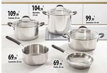 109.99€  faitout 26 cm  69,99€  casserole 20 cm  104.99  marmite 24 cm  69,99  poéle 20 cm  99,99  sauteuse 26 cm  