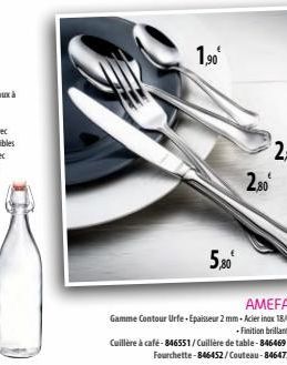 1,90€  5,80€  2,80⁰  AMEFA  Gamme Contour Urfe-Epaisseur 2 mm-Acier inox 18/0 Finition brillant.  Cuillère à café-846551/Cuillère de table-846469/ Fourchette-846452/Couteau-846477 