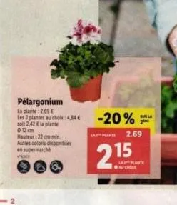 pélargonium  la plante: 2.69 €  les 2 plantes au choix : 4,34€  soit 2,42 € la plante 0 12 cm hauteur:22 cm min autres coloris disponibles en supermarché  -20%  a plat  2.15  aucher  2.69  sur la 2 