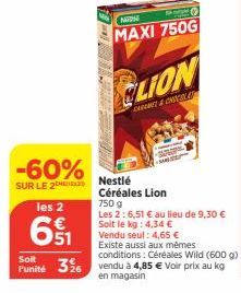 Soit  l'unité  -60%  SUR LE 2  les 2  651  NGON  S  MAXI 750G  SOU  CLION  CHROME & CHOCOLAT  Nestlé  Céréales Lion  750 g  Les 2: 6,51 € au lieu de 9,30 € Soit le kg: 4,34 €  Vendu seul: 4,65 € Exist