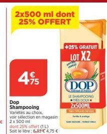 4.95  €  75  Dop Shampooing  Variétés au choix.  voir sélection en magasin 2 x 500 ml  dont 25% offert (1L)  Soit le litre: 6,33 €4,75 €  +25% GRATUIT  LOT X2  (DOP  at hanta LE SHAMPOOING TRES DOUX 2